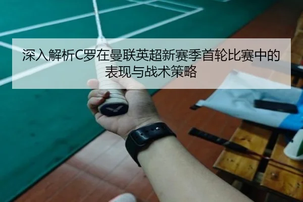 深入解析C罗在曼联英超新赛季首轮比赛中的表现与战术策略 - JIUYOU