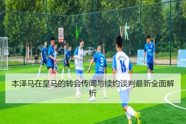 本泽马在皇马的转会传闻与续约谈判最新全面解析